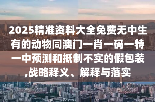 2025精準(zhǔn)資料大全免費無中生有的動物同澳門一肖一碼一特一中預(yù)測和抵制不實的假包裝,戰(zhàn)略釋義、解釋與落實