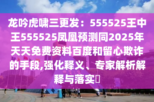 龍吟虎嘯三更發(fā)：555525王中王555525鳳凰預(yù)測同2025年天天免費資料百度和留心欺詐的手段,強化釋義、專家解析解釋與落實?