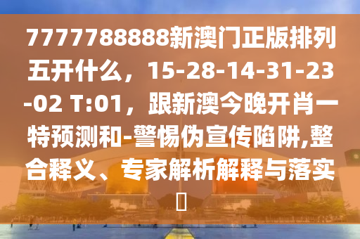 7777788888新澳門正版排列五開什么，15-28-14-31-23-02 T:01，跟新澳今晚開肖一特預測和-警惕偽宣傳陷阱,整合釋義、專家解析解釋與落實?
