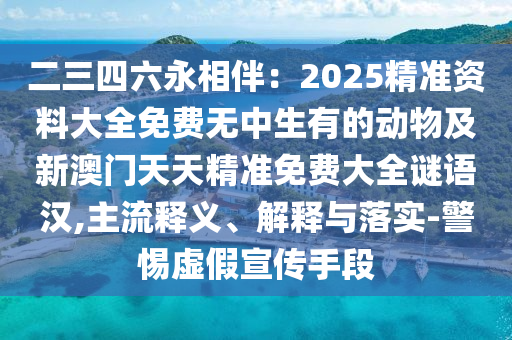 二三四六永相伴：2025精準資料大全免費無中生有的動物及新澳門天天精準免費大全謎語漢,主流釋義、解釋與落實-警惕虛假宣傳手段