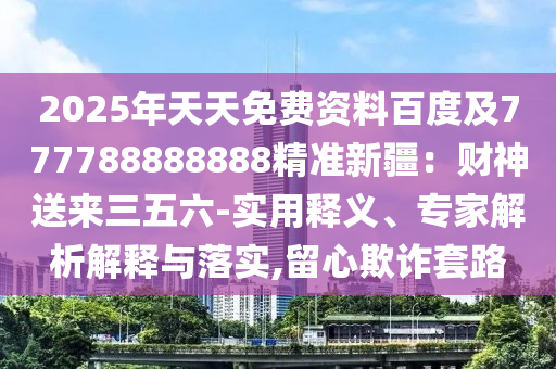 2025年天天免費資料百度及777788888888精準新疆：財神送來三五六-實用釋義、專家解析解釋與落實,留心欺詐套路