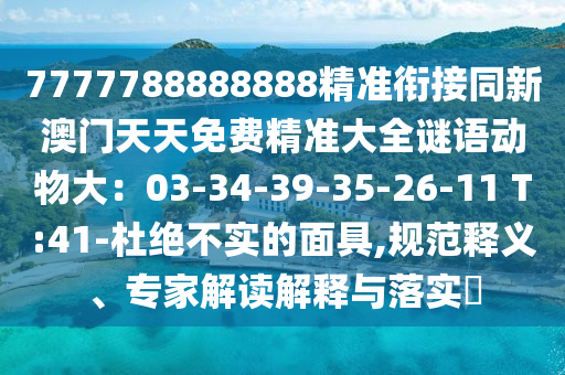 7777788888888精準(zhǔn)銜接同新澳門天天免費精準(zhǔn)大全謎語動物大：03-34-39-35-26-11 T:41-杜絕不實的面具,規(guī)范釋義、專家解讀解釋與落實?