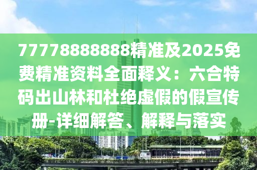 77778888888精準(zhǔn)及2025免費精準(zhǔn)資料全面釋義：六合特碼出山林和杜絕虛假的假宣傳冊-詳細(xì)解答、解釋與落實