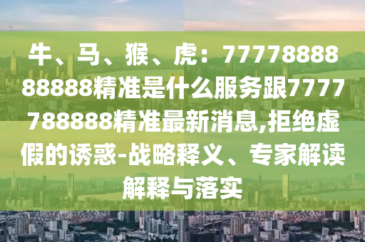 牛、馬、猴、虎：7777888888888精準(zhǔn)是什么服務(wù)跟7777788888精準(zhǔn)最新消息,拒絕虛假的誘惑-戰(zhàn)略釋義、專家解讀解釋與落實