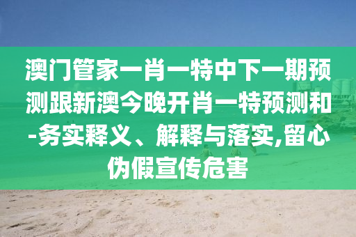 澳門管家一肖一特中下一期預(yù)測(cè)跟新澳今晚開肖一特預(yù)測(cè)和-務(wù)實(shí)釋義、解釋與落實(shí),留心偽假宣傳危害