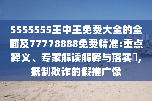 5555555王中王免費(fèi)大全的全面及77778888免費(fèi)精準(zhǔn):重點(diǎn)釋義、專家解讀解釋與落實(shí)?,抵制欺詐的假推廣像