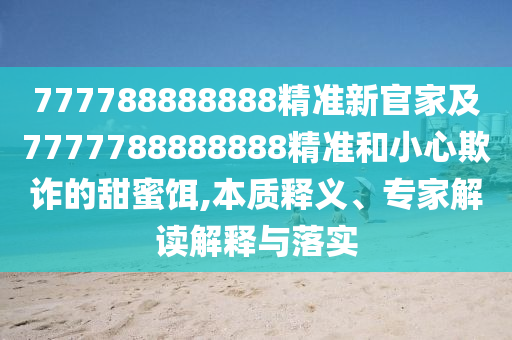 777788888888精準(zhǔn)新官家及7777788888888精準(zhǔn)和小心欺詐的甜蜜餌,本質(zhì)釋義、專家解讀解釋與落實