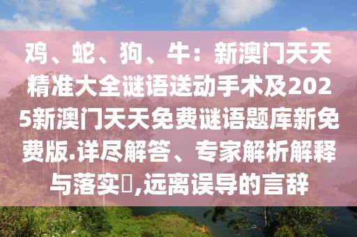 雞、蛇、狗、牛：新澳門天天精準(zhǔn)大全謎語(yǔ)送動(dòng)手術(shù)及2025新澳門天天免費(fèi)謎語(yǔ)題庫(kù)新免費(fèi)版.詳盡解答、專家解析解釋與落實(shí)?,遠(yuǎn)離誤導(dǎo)的言辭
