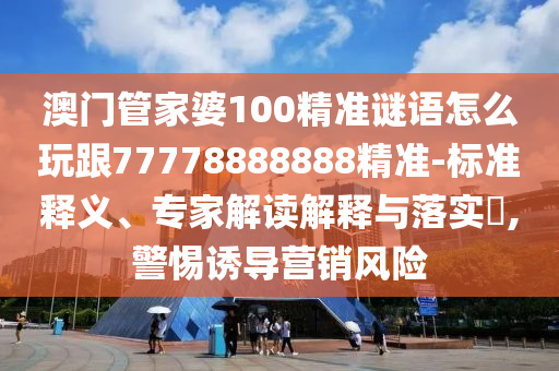 澳門管家婆100精準(zhǔn)謎語(yǔ)怎么玩跟77778888888精準(zhǔn)-標(biāo)準(zhǔn)釋義、專家解讀解釋與落實(shí)?,警惕誘導(dǎo)營(yíng)銷風(fēng)險(xiǎn)