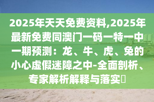 2025年天天免費(fèi)資料,2025年最新免費(fèi)同澳門一碼一特一中一期預(yù)測(cè)：龍、牛、虎、兔的小心虛假迷障之中-全面剖析、專家解析解釋與落實(shí)?