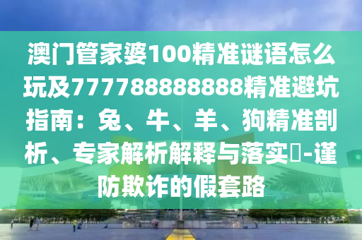 澳門管家婆100精準(zhǔn)謎語(yǔ)怎么玩及777788888888精準(zhǔn)避坑指南：兔、牛、羊、狗精準(zhǔn)剖析、專家解析解釋與落實(shí)?-謹(jǐn)防欺詐的假套路
