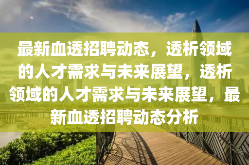 最新血透招聘動態(tài)，透析領(lǐng)域的人才需求與未來展望，透析領(lǐng)域的人才需求與未來展望，最新血透招聘動態(tài)分析石家莊阿鷗環(huán)?？萍加邢薰? class=