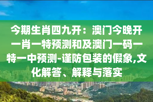 今期生肖四九開(kāi)：澳門(mén)今晚開(kāi)一肖一特預(yù)測(cè)和及澳門(mén)一碼一特一中預(yù)測(cè)-謹(jǐn)防包裝的假象,文化解答、解釋與落實(shí)