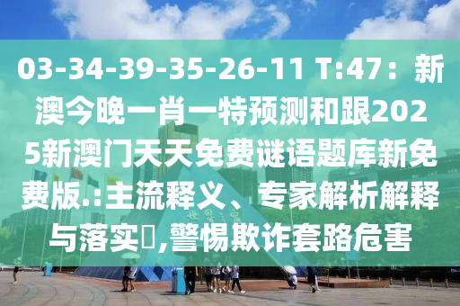 03-34-39-35-26-11 T:47：新澳今晚一肖一特預(yù)測和跟2025新澳門天天免費謎語題庫新免費版.:主流釋義、專家解析解釋與落實?,警惕欺詐套路危害