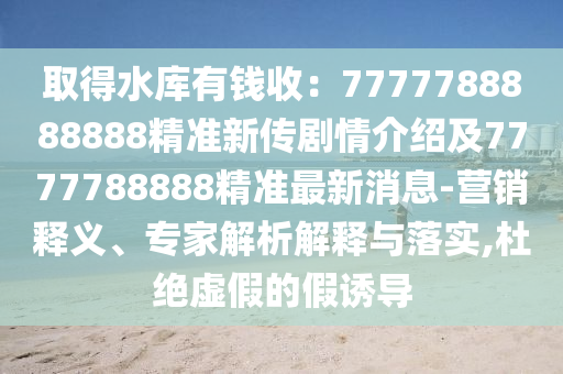 取得水庫有錢收：7777788888888精準新傳劇情介紹及7777788888精準最新消息-營銷釋義、專家解析解釋與落實,杜絕虛假的假誘導