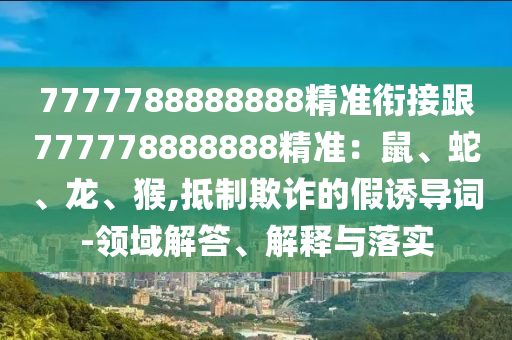 7777788888888精準銜接跟777778888888精準：鼠、蛇、龍、猴,抵制欺詐的假誘導詞-領(lǐng)域解答、解釋與落實