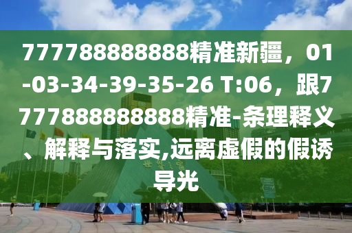 777788888888精準新疆，01-03-34-39-35-26 T:06，跟7777888888888精準-條理釋義、解釋與落實,遠離虛假的假誘導光