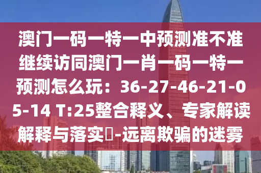 澳門一碼一特一中預(yù)測準不準繼續(xù)訪同澳門一肖一碼一特一預(yù)測怎么玩：36-27-46-21-05-14 T:25整合釋義、專家解讀解釋與落實?-遠離欺騙的迷霧
