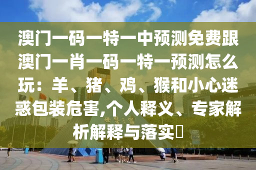 澳門一碼一特一中預(yù)測免費跟澳門一肖一碼一特一預(yù)測怎么玩：羊、豬、雞、猴和小心迷惑包裝危害,個人釋義、專家解析解釋與落實?