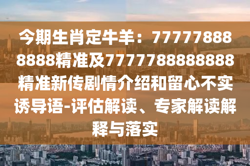 今期生肖定牛羊：777778888888精準及7777788888888精準新傳劇情介紹和留心不實誘導語-評估解讀、專家解讀解釋與落實