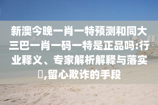 新澳今晚一肖一特預(yù)測和同大三巴一肖一碼一特是正品嗎:行業(yè)釋義、專家解析解釋與落實?,留心欺詐的手段
