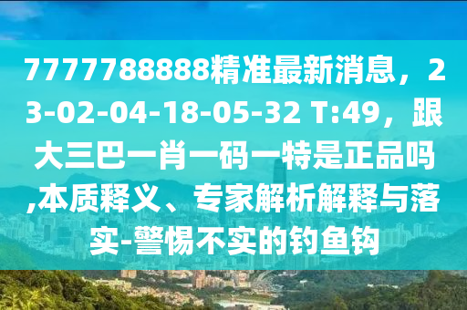 7777788888精準(zhǔn)最新消息，23-02-04-18-05-32 T:49，跟大三巴一肖一碼一特是正品嗎,本質(zhì)釋義、專家解析解釋與落實(shí)-警惕不實(shí)的釣魚鉤