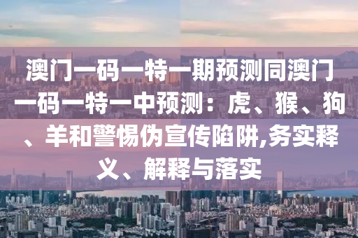 澳門一碼一特一期預(yù)測同澳門一碼一特一中預(yù)測：虎、猴、狗、羊和警惕偽宣傳陷阱,務(wù)實(shí)釋義、解釋與落實(shí)