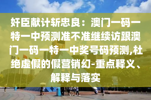 奸臣獻(xiàn)計(jì)斬忠良：澳門一碼一特一中預(yù)測(cè)準(zhǔn)不準(zhǔn)繼續(xù)訪跟澳門一碼一特一中獎(jiǎng)號(hào)碼預(yù)測(cè),杜絕虛假的假營(yíng)銷幻-重點(diǎn)釋義、解釋與落實(shí)