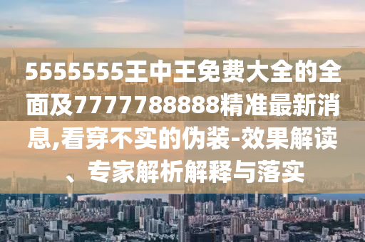 5555555王中王免費(fèi)大全的全面及7777788888精準(zhǔn)最新消息,看穿不實(shí)的偽裝-效果解讀、專家解析解釋與落實(shí)