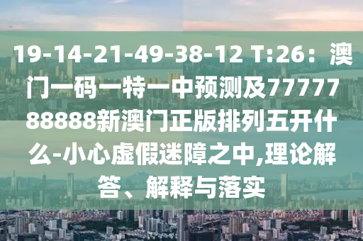 19-14-21-49-38-12 T:26：澳門一碼一特一中預(yù)測(cè)及7777788888新澳門正版排列五開什么-小心虛假迷障之中,理論解答、解釋與落實(shí)