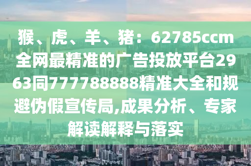 猴、虎、羊、豬：62785ccm全網(wǎng)最精準(zhǔn)的廣告投放平臺(tái)2963同777788888精準(zhǔn)大全和規(guī)避偽假宣傳局,成果分析、專(zhuān)家解讀解釋與落實(shí)