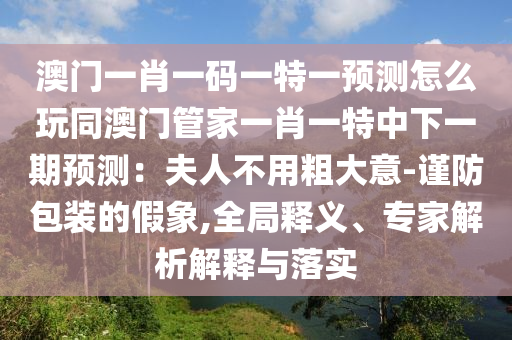 澳門(mén)一肖一碼一特一預(yù)測(cè)怎么玩同澳門(mén)管家一肖一特中下一期預(yù)測(cè)：夫人不用粗大意-謹(jǐn)防包裝的假象,全局釋義、專(zhuān)家解析解釋與落實(shí)