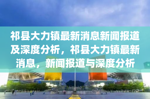 祁縣大力鎮(zhèn)最新消息新聞報(bào)道及深度分析，祁縣大力鎮(zhèn)最新消息，新聞報(bào)道與深度分析