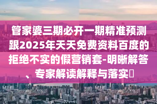管家婆三期必開(kāi)一期精準(zhǔn)預(yù)測(cè)跟2025年天天免費(fèi)資料百度的拒絕不實(shí)的假營(yíng)銷(xiāo)套-明晰解答、專(zhuān)家解讀解釋與落實(shí)?