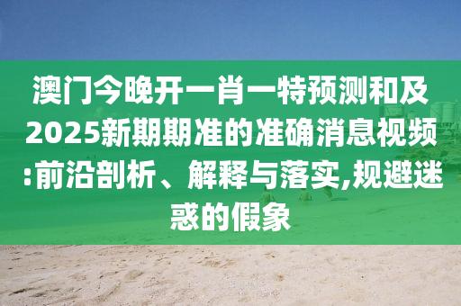 澳門(mén)今晚開(kāi)一肖一特預(yù)測(cè)和及2025新期期準(zhǔn)的準(zhǔn)確消息視頻:前沿剖析、解釋與落實(shí),規(guī)避迷惑的假象