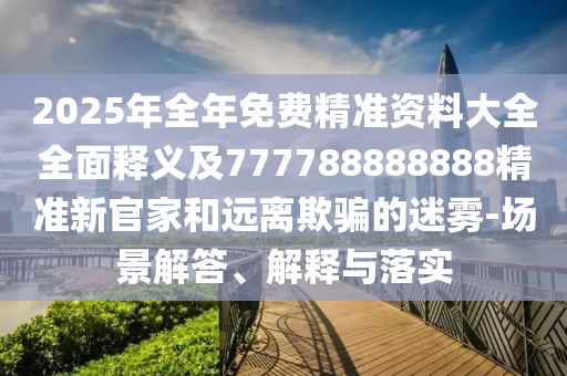 2025年全年免費精準資料大全全面釋義及777788888888精準新官家和遠離欺騙的迷霧-場景解答、解釋與落實