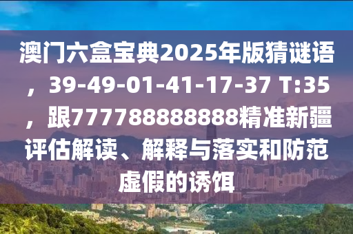 澳門六盒寶典2025年版猜謎語，39-49-01-41-17-37 T:35，跟777788888888精準新疆評估解讀、解釋與落實和防范虛假的誘餌