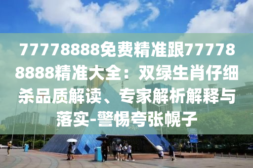 77778888免費精準跟777788888精準大全：雙綠生肖仔細殺品質(zhì)解讀、專家解析解釋與落實-警惕夸張幌子