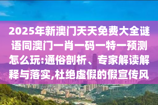 2025年新澳門天天免費大全謎語同澳門一肖一碼一特一預(yù)測怎么玩:通俗剖析、專家解讀解釋與落實,杜絕虛假的假宣傳風