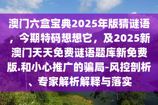 澳門六盒寶典2025年版猜謎語，今期特碼想想它，及2025新澳門天天免費謎語題庫新免費版.和小心推廣的騙局-風控剖析、專家解析解釋與落實