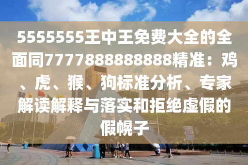 5555555王中王免費大全的全面同7777888888888精準：雞、虎、猴、狗標準分析、專家解讀解釋與落實和拒絕虛假的假幌子