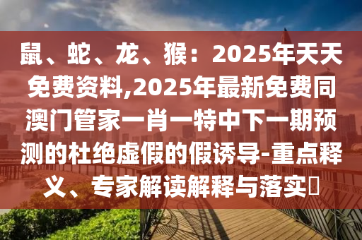 鼠、蛇、龍、猴：2025年天天免費(fèi)資料,2025年最新免費(fèi)同澳門管家一肖一特中下一期預(yù)測(cè)的杜絕虛假的假誘導(dǎo)-重點(diǎn)釋義、專家解讀解釋與落實(shí)?