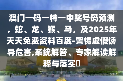 澳門一碼一特一中獎(jiǎng)號(hào)碼預(yù)測(cè)，蛇、龍、猴、馬，及2025年天天免費(fèi)資料百度-警惕虛假誘導(dǎo)危害,系統(tǒng)解答、專家解讀解釋與落實(shí)?