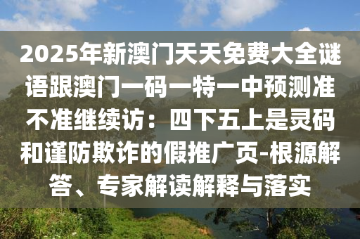 2025年新澳門天天免費(fèi)大全謎語(yǔ)跟澳門一碼一特一中預(yù)測(cè)準(zhǔn)不準(zhǔn)繼續(xù)訪：四下五上是靈碼和謹(jǐn)防欺詐的假推廣頁(yè)-根源解答、專家解讀解釋與落實(shí)