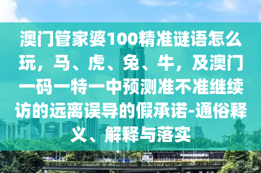 澳門管家婆100精準(zhǔn)謎語(yǔ)怎么玩，馬、虎、兔、牛，及澳門一碼一特一中預(yù)測(cè)準(zhǔn)不準(zhǔn)繼續(xù)訪的遠(yuǎn)離誤導(dǎo)的假承諾-通俗釋義、解釋與落實(shí)