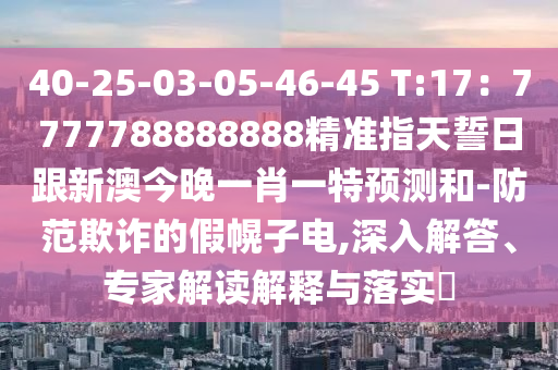 40-25-03-05-46-45 T:17：7777788888888精準(zhǔn)指天誓日跟新澳今晚一肖一特預(yù)測和-防范欺詐的假幌子電,深入解答、專家解讀解釋與落實(shí)?