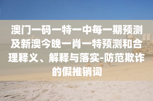 澳門一碼一特一中每一期預(yù)測及新澳今晚一肖一特預(yù)測和合理釋義、解釋與落實(shí)-防范欺詐的假推銷詞