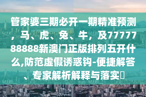 管家婆三期必開一期精準(zhǔn)預(yù)測，馬、虎、兔、牛，及7777788888新澳門正版排列五開什么,防范虛假誘惑鉤-便捷解答、專家解析解釋與落實(shí)?