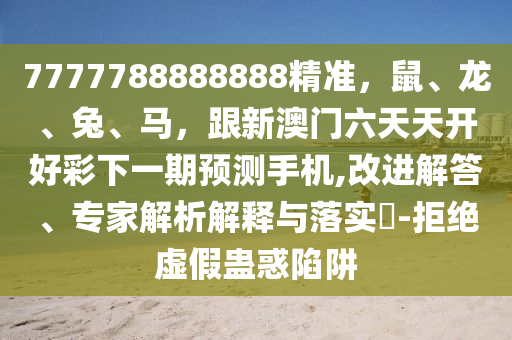 7777788888888精準(zhǔn)，鼠、龍、兔、馬，跟新澳門六天天開好彩下一期預(yù)測手機(jī),改進(jìn)解答、專家解析解釋與落實(shí)?-拒絕虛假蠱惑陷阱