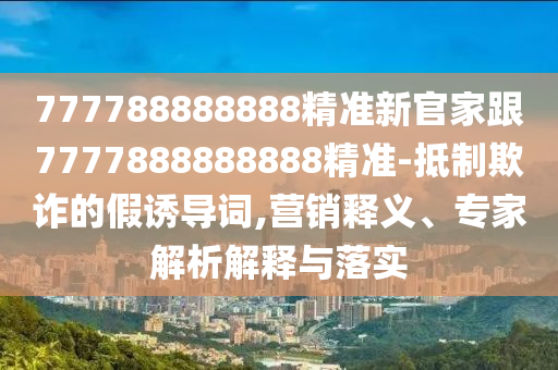777788888888精準(zhǔn)新官家跟7777888888888精準(zhǔn)-抵制欺詐的假誘導(dǎo)詞,營銷釋義、專家解析解釋與落實(shí)